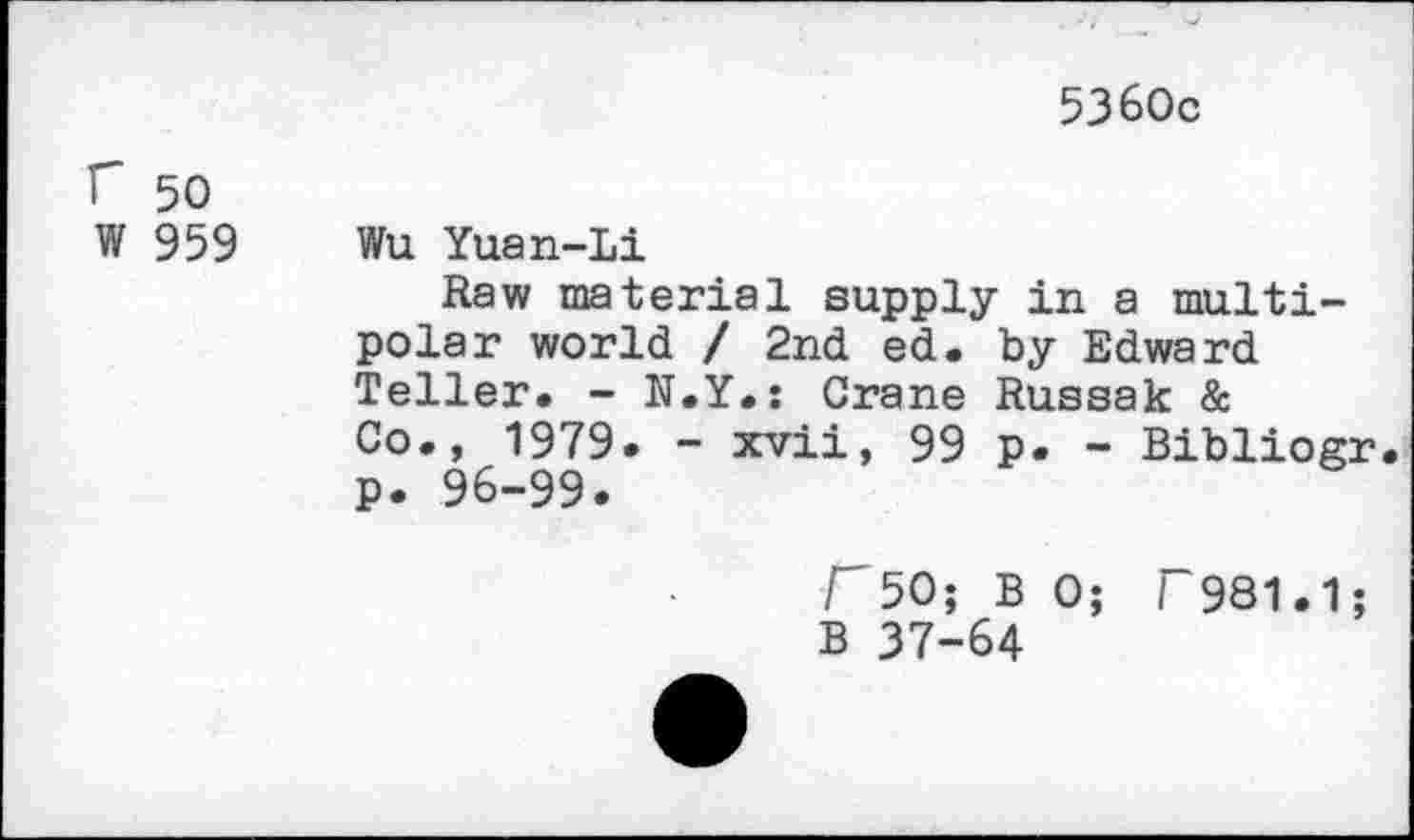 ﻿5360c
r 50
W 959
Wu Yuan-Li
Raw material supply in a multipolar world / 2nd ed. by Edward Teller. - N.Y.s Crane Russak & Co., 1979. - xvii, 99 p. - Bibliogr p. 96-99.
r50; B 0; F981.1; B 37-64